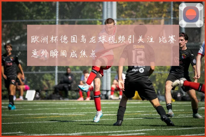 欧洲杯德国乌龙球视频引关注 比赛意外瞬间成焦点