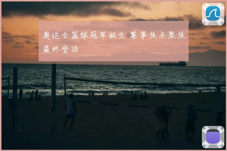 奥运会篮球冠军诞生 赛事焦点聚焦最终登顶