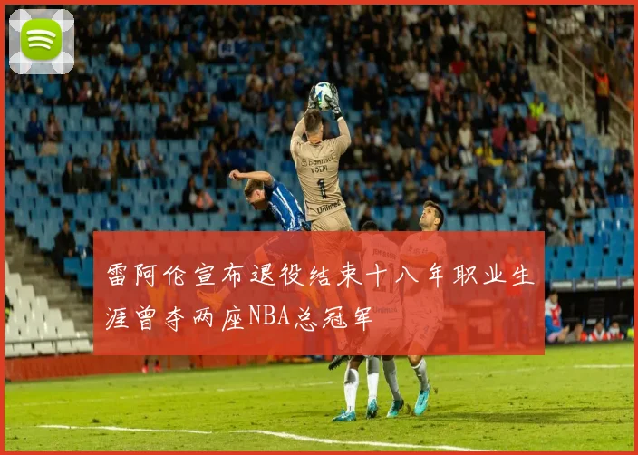 雷阿伦宣布退役结束十八年职业生涯曾夺两座NBA总冠军