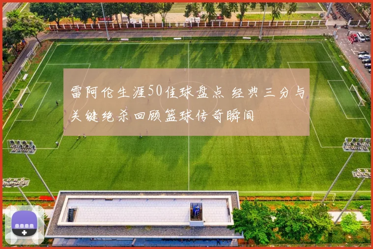 雷阿伦生涯50佳球盘点 经典三分与关键绝杀回顾篮球传奇瞬间